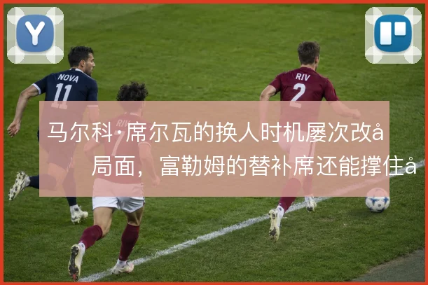 马尔科·席尔瓦的换人时机屡次改变局面，富勒姆的替补席还能撑住多大变数