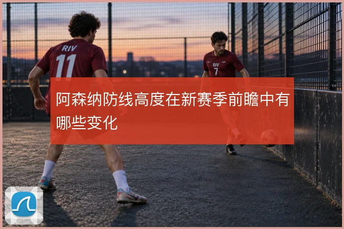 阿森纳防线高度在新赛季前瞻中有哪些变化