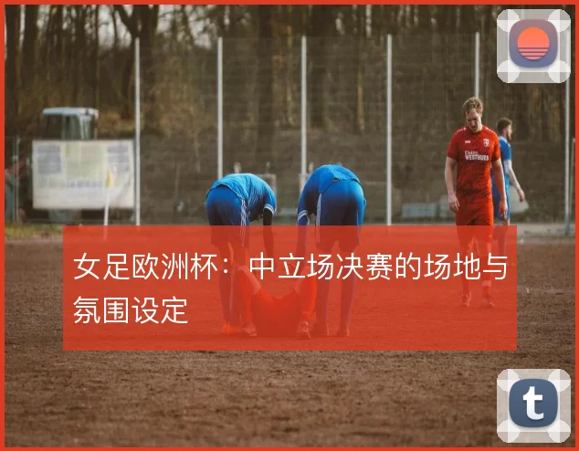 女足欧洲杯:中立场决赛的场地与氛围设定