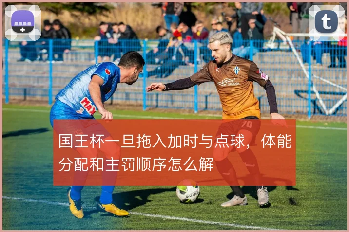 国王杯一旦拖入加时与点球，体能分配和主罚顺序怎么解