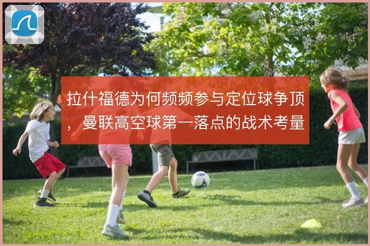 拉什福德为何频频参与定位球争顶，曼联高空球第一落点的战术考量