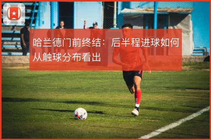 哈兰德门前终结:后半程进球如何从触球分布看出