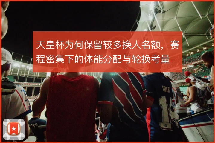 天皇杯为何保留较多换人名额,赛程密集下的体能分配与轮换考量