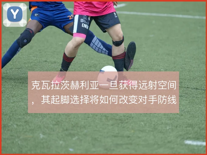 克瓦拉茨赫利亚一旦获得远射空间，其起脚选择将如何改变对手防线站位