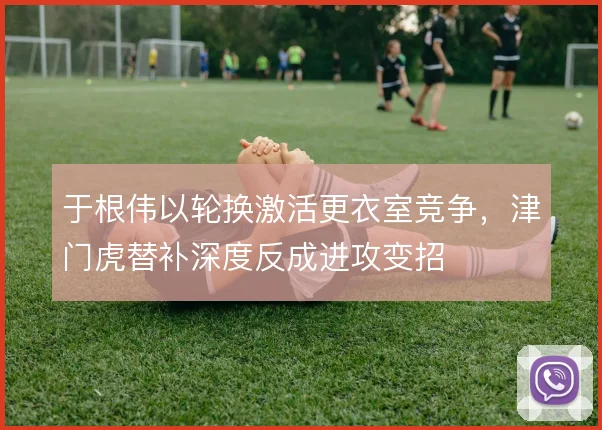于根伟以轮换激活更衣室竞争,津门虎替补深度反成进攻变招