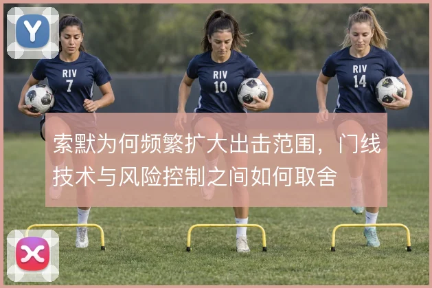 索默为何频繁扩大出击范围,门线技术与风险控制之间如何取舍