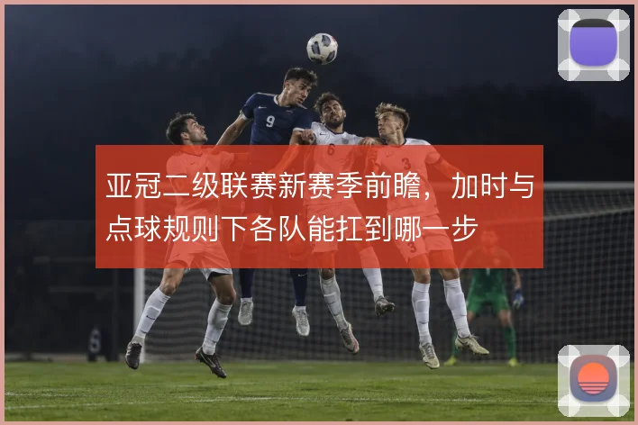 亚冠二级联赛新赛季前瞻，加时与点球规则下各队能扛到哪一步