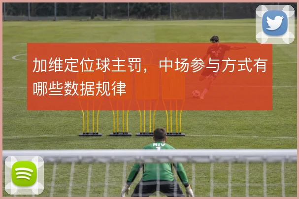 加维定位球主罚，中场参与方式有哪些数据规律