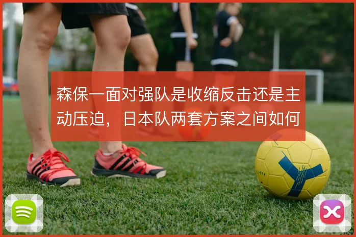 森保一面对强队是收缩反击还是主动压迫,日本队两套方案之间如何取舍