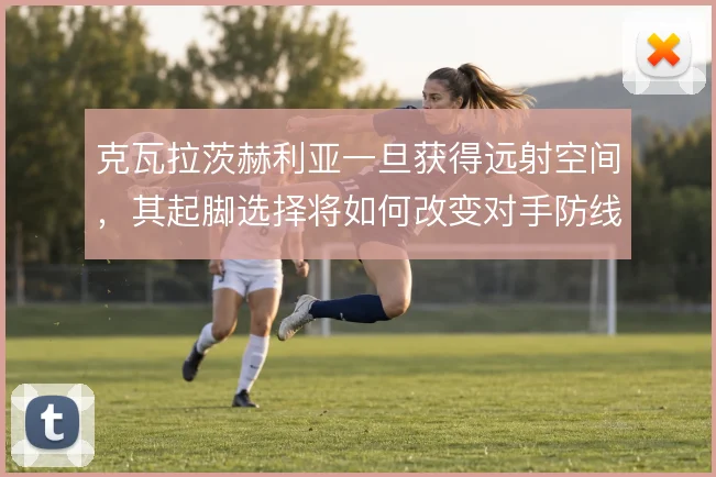 克瓦拉茨赫利亚一旦获得远射空间，其起脚选择将如何改变对手防线站位