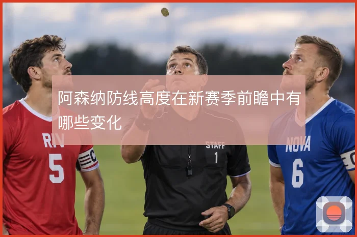 阿森纳防线高度在新赛季前瞻中有哪些变化