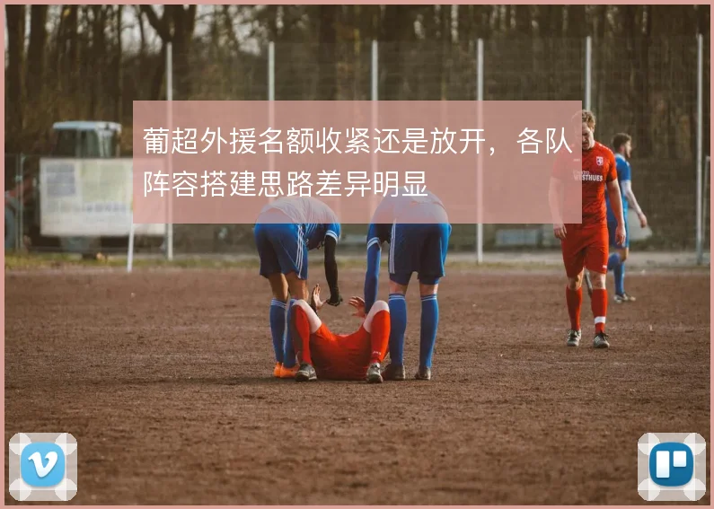 葡超外援名额收紧还是放开,各队阵容搭建思路差异明显