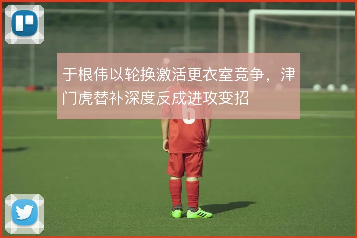 于根伟以轮换激活更衣室竞争,津门虎替补深度反成进攻变招