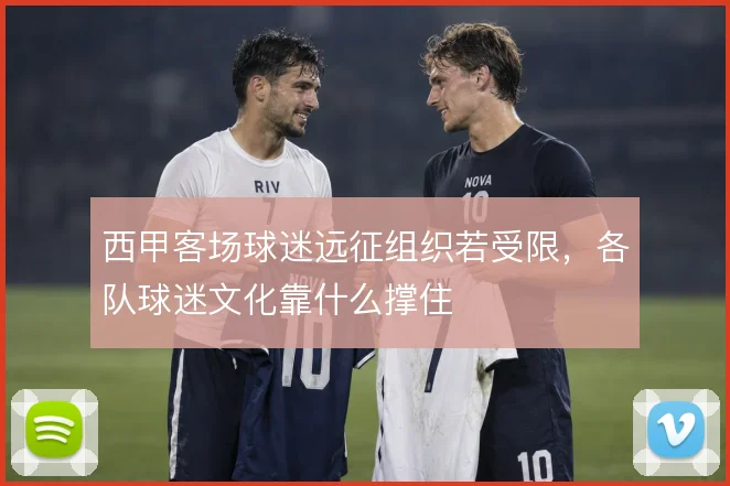 西甲客场球迷远征组织若受限,各队球迷文化靠什么撑住