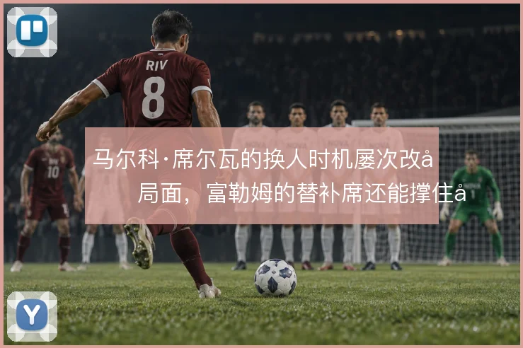 马尔科·席尔瓦的换人时机屡次改变局面，富勒姆的替补席还能撑住多大变数