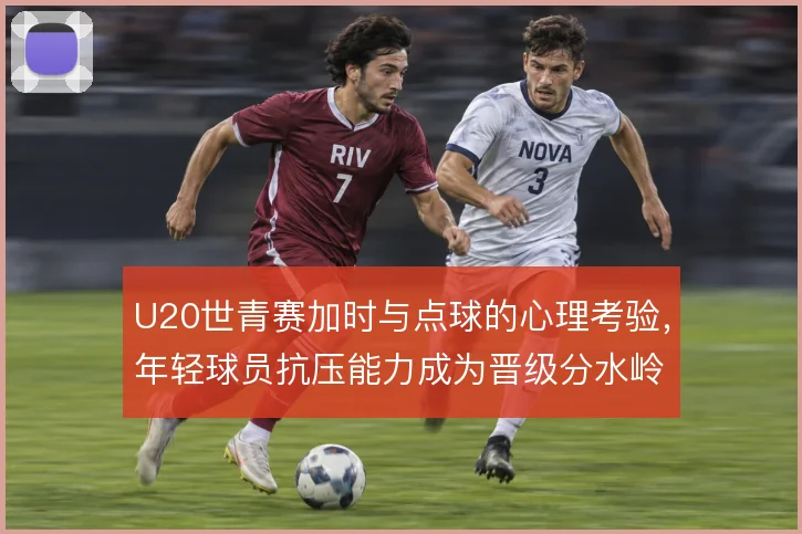 U20世青赛加时与点球的心理考验，年轻球员抗压能力成为晋级分水岭