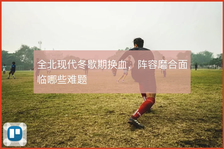 全北现代冬歇期换血,阵容磨合面临哪些难题