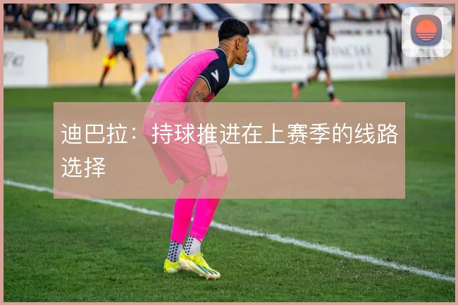 迪巴拉：持球推进在上赛季的线路选择